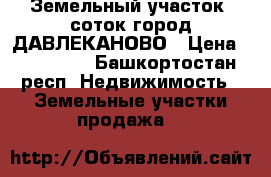 Земельный участок 6соток город ДАВЛЕКАНОВО › Цена ­ 150 000 - Башкортостан респ. Недвижимость » Земельные участки продажа   